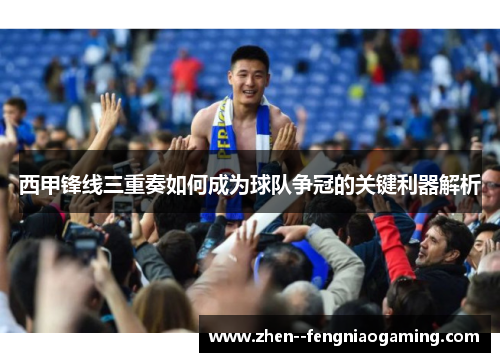西甲锋线三重奏如何成为球队争冠的关键利器解析