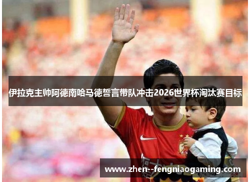 伊拉克主帅阿德南哈马德誓言带队冲击2026世界杯淘汰赛目标