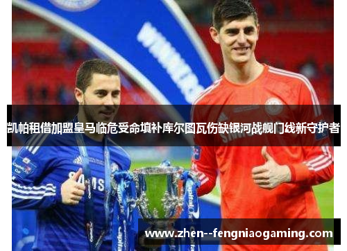 凯帕租借加盟皇马临危受命填补库尔图瓦伤缺银河战舰门线新守护者