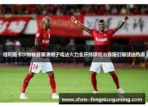 塔利斯卡沙特联赛屡演帽子戏法火力全开持续统治赛场引爆球迷热潮