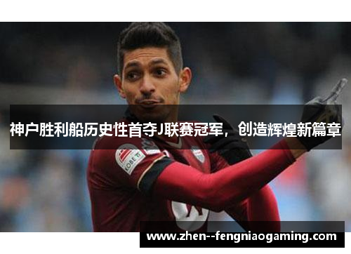 神户胜利船历史性首夺J联赛冠军，创造辉煌新篇章