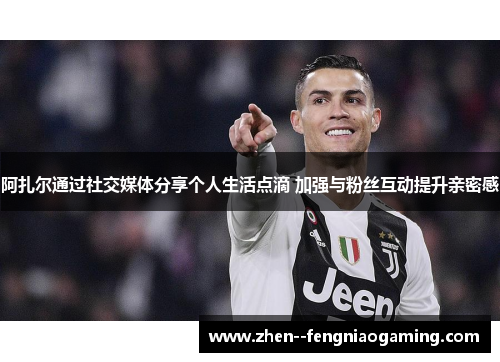 阿扎尔通过社交媒体分享个人生活点滴 加强与粉丝互动提升亲密感