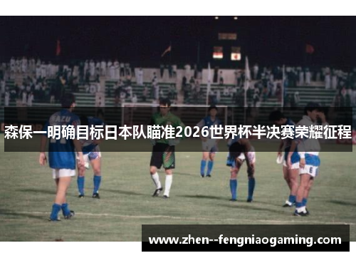 森保一明确目标日本队瞄准2026世界杯半决赛荣耀征程